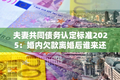 北京夫妻共同债务认定标准2025:婚内欠款离婚后谁来还? 北京夫妻共同债务认定标准2025:婚内欠款离婚后谁来还?